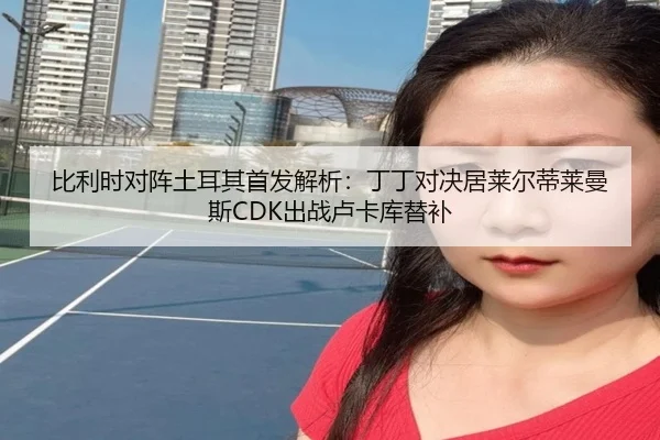 比利时对阵土耳其首发解析:丁丁对决居莱尔蒂莱曼斯CDK出战卢卡库替补(leyu.comapp)